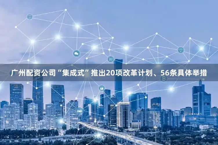 广州配资公司“集成式”推出20项改革计划、56条具体举措