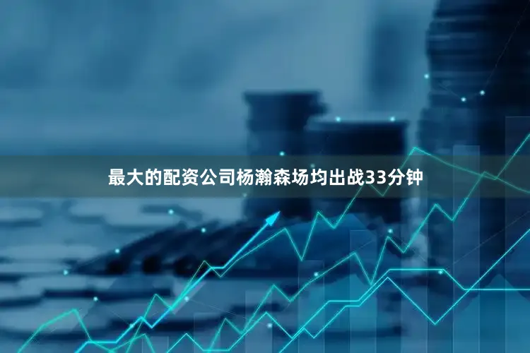 最大的配资公司杨瀚森场均出战33分钟
