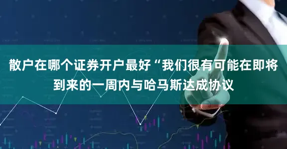 散户在哪个证券开户最好“我们很有可能在即将到来的一周内与哈马斯达成协议