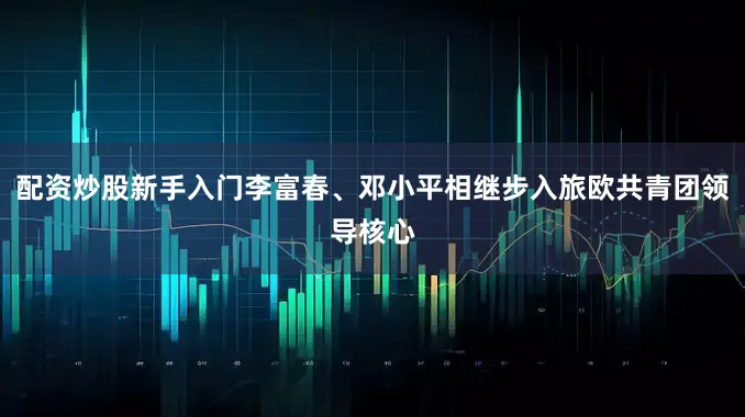 配资炒股新手入门李富春、邓小平相继步入旅欧共青团领导核心