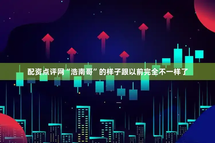 配资点评网“浩南哥”的样子跟以前完全不一样了