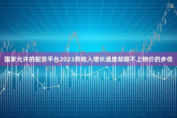 国家允许的配资平台2023而收入增长速度却跟不上物价的步伐